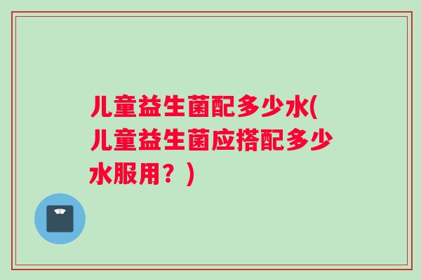 儿童益生菌配多少水(儿童益生菌应搭配多少水服用？)
