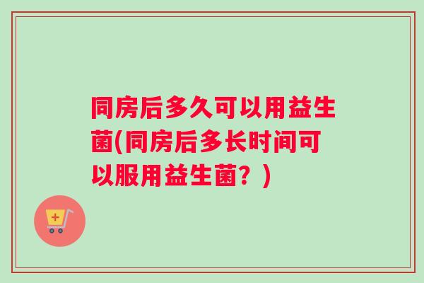 同房后多久可以用益生菌(同房后多长时间可以服用益生菌？)