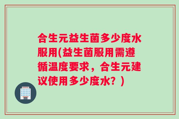 合生元益生菌多少度水服用(益生菌服用需遵循温度要求，合生元建议使用多少度水？)