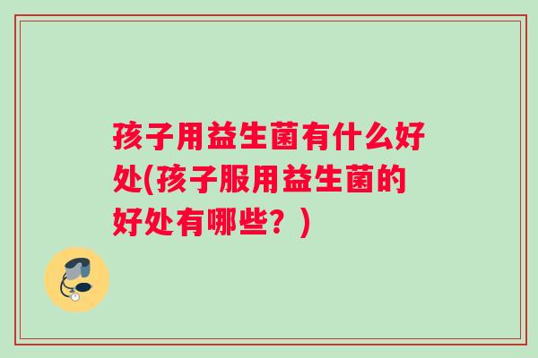 孩子用益生菌有什么好处(孩子服用益生菌的好处有哪些？)