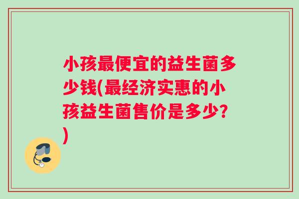 小孩最便宜的益生菌多少钱(最经济实惠的小孩益生菌售价是多少？)