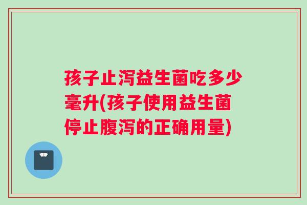 孩子止泻益生菌吃多少毫升(孩子使用益生菌停止腹泻的正确用量)
