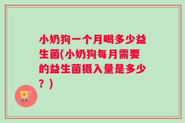小奶狗一个月喝多少益生菌(小奶狗每月需要的益生菌摄入量是多少？)