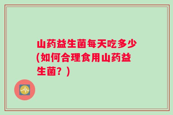 山药益生菌每天吃多少(如何合理食用山药益生菌？)
