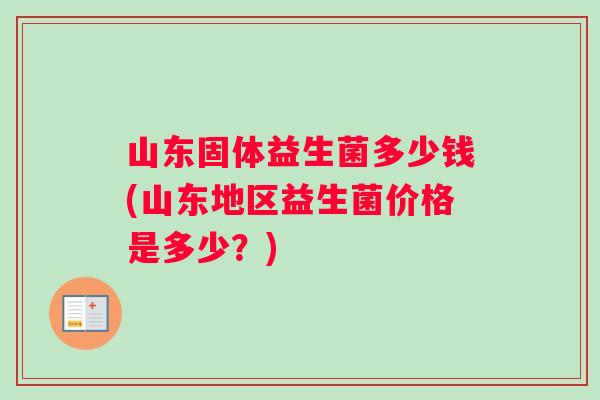 山东固体益生菌多少钱(山东地区益生菌价格是多少？)
