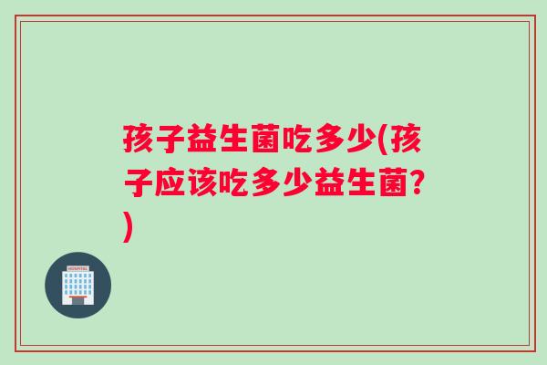 孩子益生菌吃多少(孩子应该吃多少益生菌？)