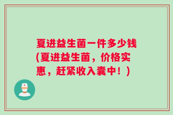 夏进益生菌一件多少钱(夏进益生菌，价格实惠，赶紧收入囊中！)
