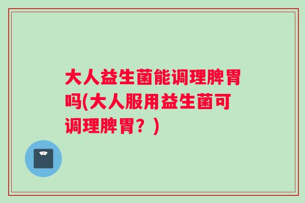 大人益生菌能调理脾胃吗(大人服用益生菌可调理脾胃？)