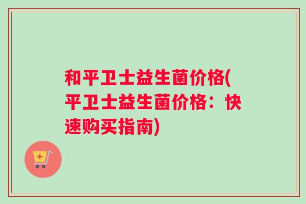 和平卫士益生菌价格(平卫士益生菌价格：快速购买指南)