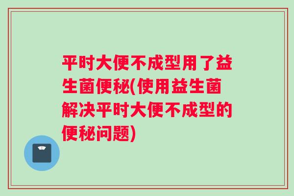 平时大便不成型用了益生菌(使用益生菌解决平时大便不成型的问题)