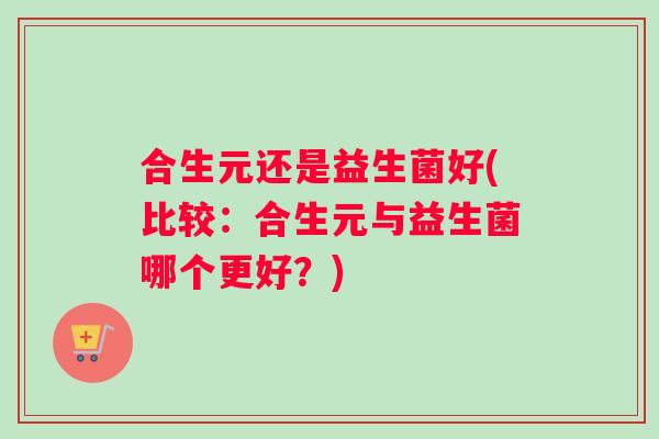 合生元还是益生菌好(比较：合生元与益生菌哪个更好？)
