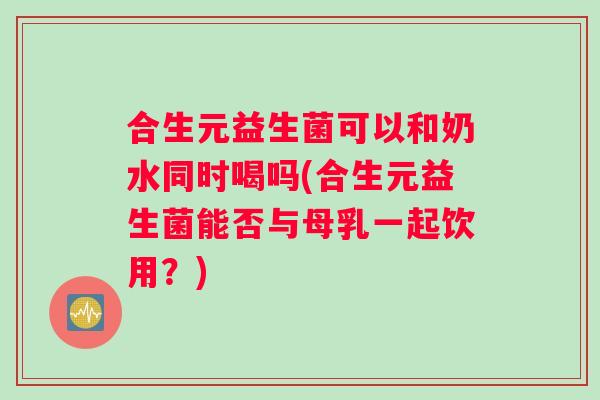 合生元益生菌可以和奶水同时喝吗(合生元益生菌能否与母乳一起饮用？)