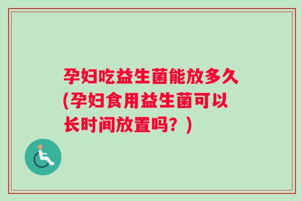 孕妇吃益生菌能放多久(孕妇食用益生菌可以长时间放置吗？)