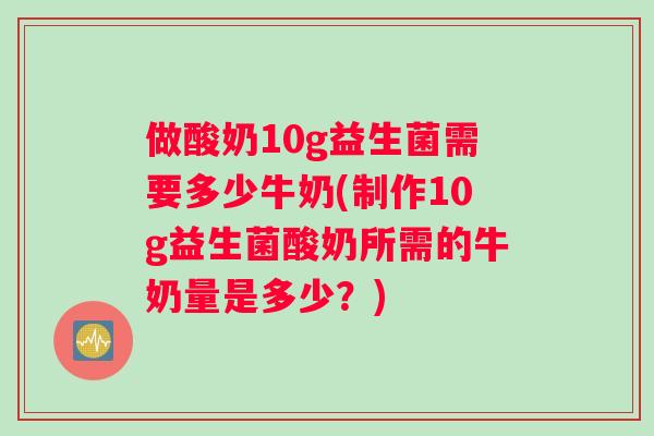 做酸奶10g益生菌需要多少牛奶(制作10g益生菌酸奶所需的牛奶量是多少？)