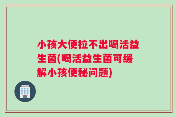 小孩大便拉不出喝活益生菌(喝活益生菌可缓解小孩便秘问题)