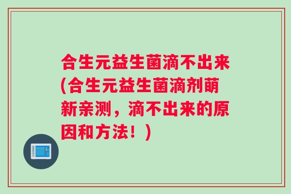 合生元益生菌滴不出来(合生元益生菌滴剂萌新亲测，滴不出来的原因和方法！)