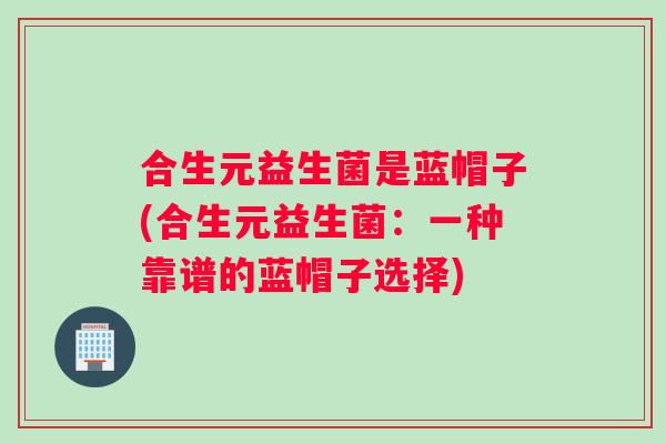 合生元益生菌是蓝帽子(合生元益生菌：一种靠谱的蓝帽子选择)