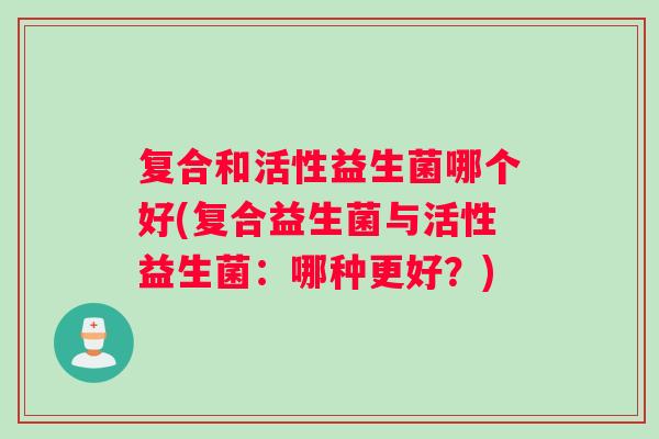 复合和活性益生菌哪个好(复合益生菌与活性益生菌：哪种更好？)