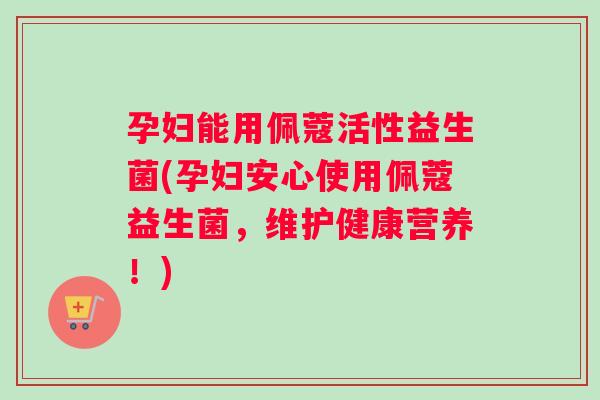 孕妇能用佩蔻活性益生菌(孕妇安心使用佩蔻益生菌，维护健康营养！)