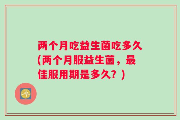 两个月吃益生菌吃多久(两个月服益生菌，最佳服用期是多久？)