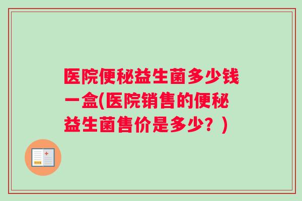 医院益生菌多少钱一盒(医院销售的益生菌售价是多少？)