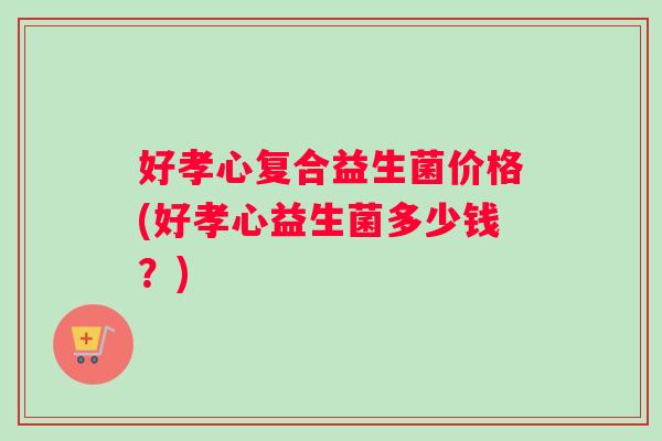 好孝心复合益生菌价格(好孝心益生菌多少钱？)