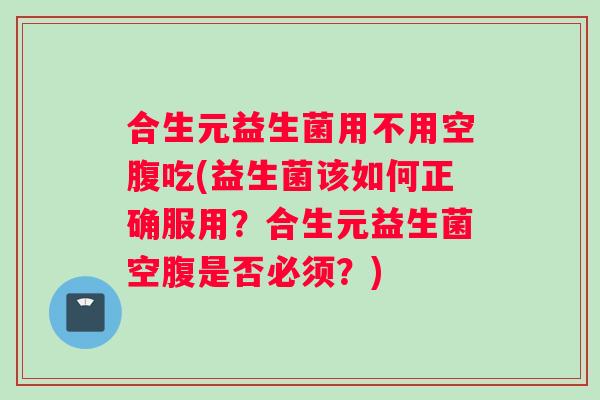 合生元益生菌用不用空腹吃(益生菌该如何正确服用？合生元益生菌空腹是否必须？)
