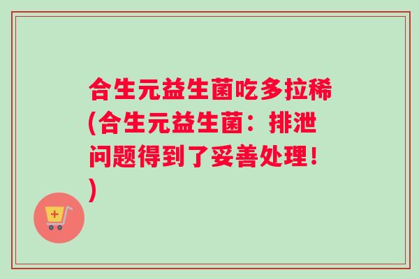 合生元益生菌吃多拉稀(合生元益生菌：排泄问题得到了妥善处理！)