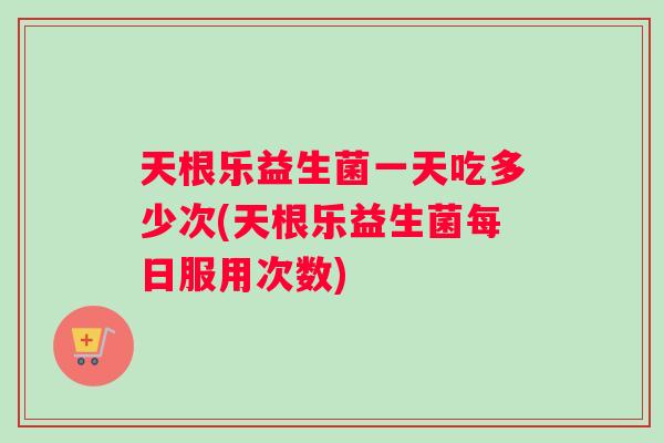 天根乐益生菌一天吃多少次(天根乐益生菌每日服用次数)