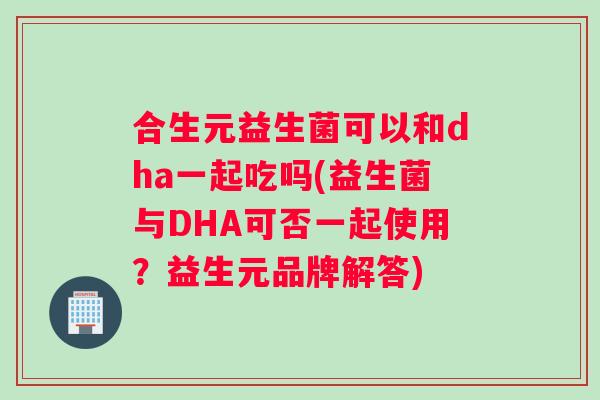 合生元益生菌可以和dha一起吃吗(益生菌与DHA可否一起使用？益生元品牌解答)