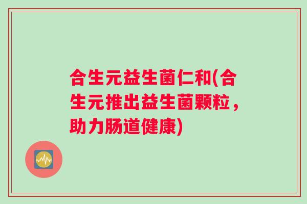 合生元益生菌仁和(合生元推出益生菌颗粒，助力肠道健康)