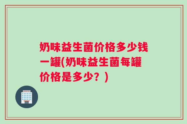 奶味益生菌价格多少钱一罐(奶味益生菌每罐价格是多少？)