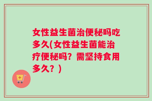 女性益生菌治便秘吗吃多久(女性益生菌能治疗便秘吗？需坚持食用多久？)