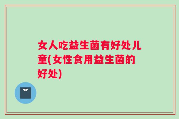 女人吃益生菌有好处儿童(女性食用益生菌的好处)