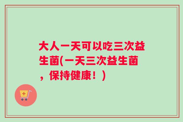 大人一天可以吃三次益生菌(一天三次益生菌，保持健康！)