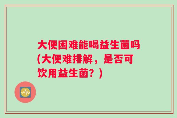 大便困难能喝益生菌吗(大便难排解，是否可饮用益生菌？)