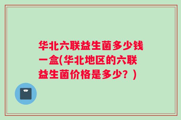 华北六联益生菌多少钱一盒(华北地区的六联益生菌价格是多少？)