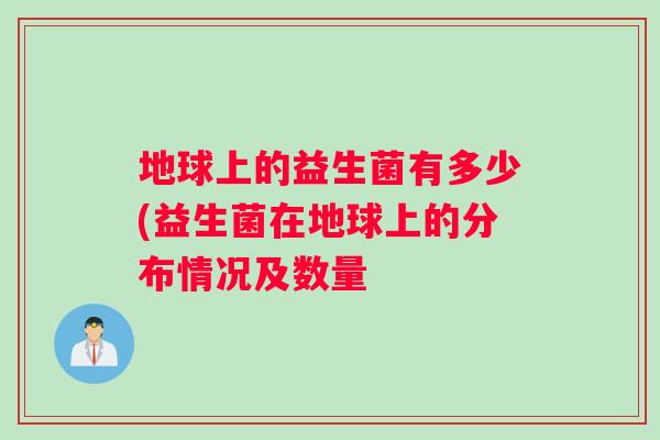 地球上的益生菌有多少(益生菌在地球上的分布情况及数量 地球上的益生菌有多少(益生菌在地球上的分布情况及数量