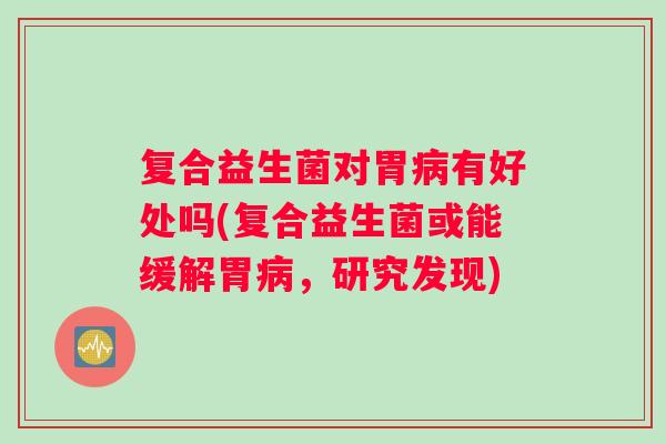 复合益生菌对胃病有好处吗(复合益生菌或能缓解胃病，研究发现)