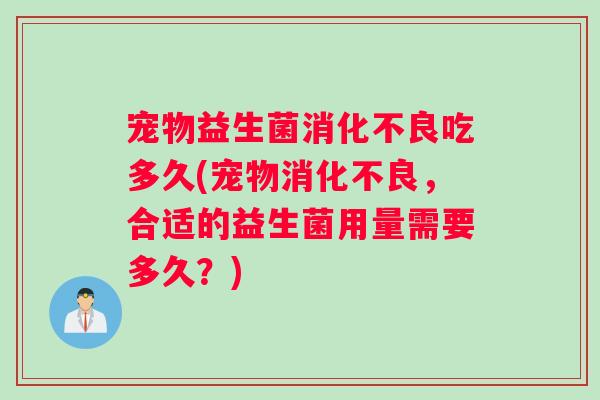 宠物益生菌消化不良吃多久(宠物消化不良，合适的益生菌用量需要多久？)