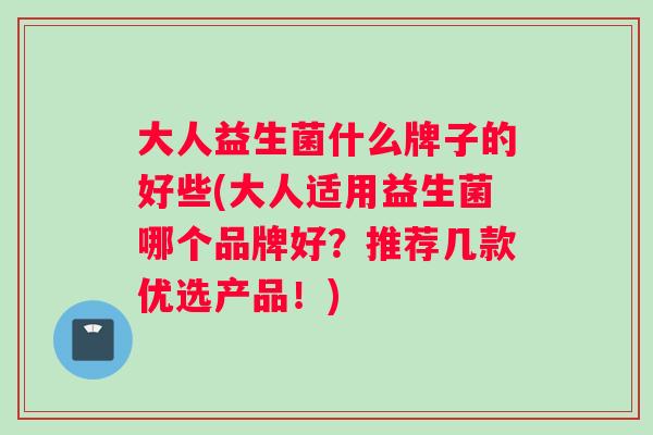 大人益生菌什么牌子的好些(大人适用益生菌哪个品牌好？推荐几款优选产品！)