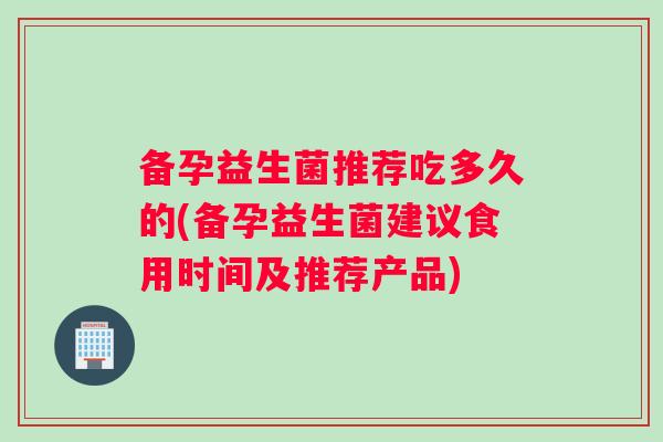 备孕益生菌推荐吃多久的(备孕益生菌建议食用时间及推荐产品)