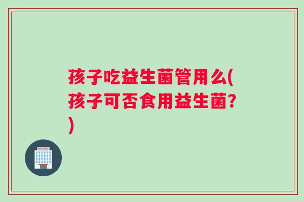 孩子吃益生菌管用么(孩子可否食用益生菌？)