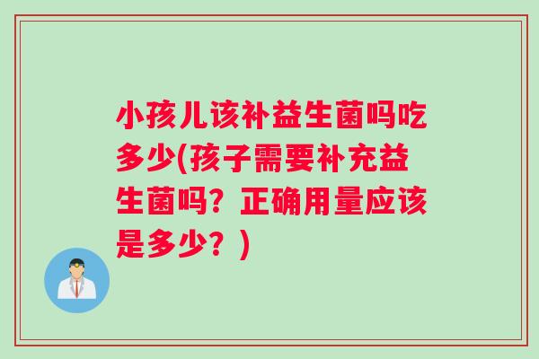 小孩儿该补益生菌吗吃多少(孩子需要补充益生菌吗？正确用量应该是多少？)