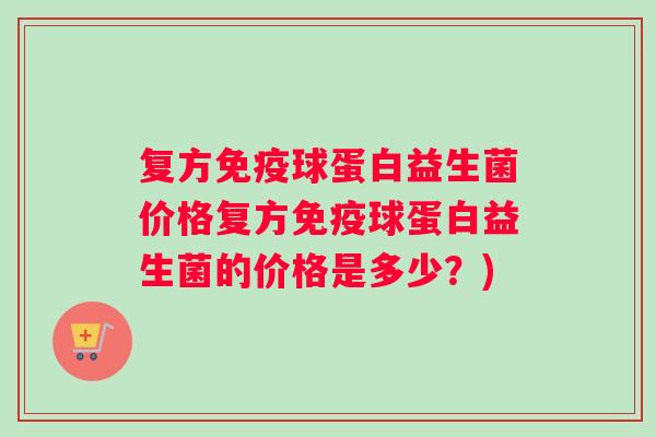 复方球蛋白益生菌价格复方球蛋白益生菌的价格是多少？)