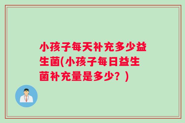 小孩子每天补充多少益生菌(小孩子每日益生菌补充量是多少？)