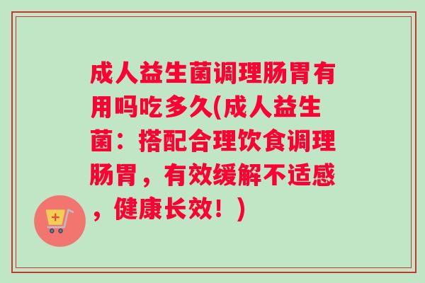 成人益生菌调理肠胃有用吗吃多久(成人益生菌：搭配合理饮食调理肠胃，有效缓解不适感，健康长效！)