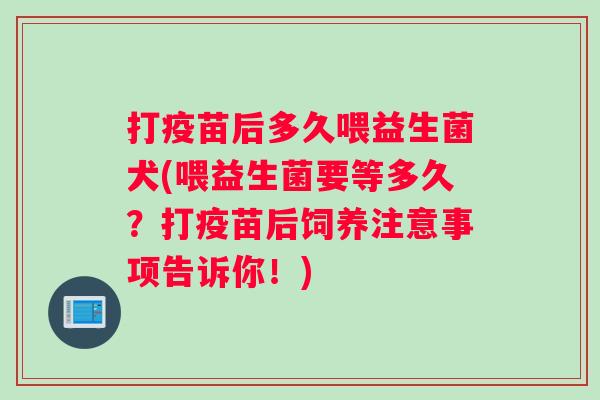 打疫苗后多久喂益生菌犬(喂益生菌要等多久？打疫苗后饲养注意事项告诉你！)