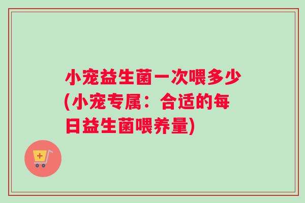 小宠益生菌一次喂多少(小宠专属：合适的每日益生菌喂养量)