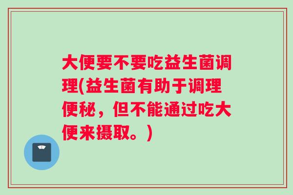 大便要不要吃益生菌调理(益生菌有助于调理，但不能通过吃大便来摄取。)